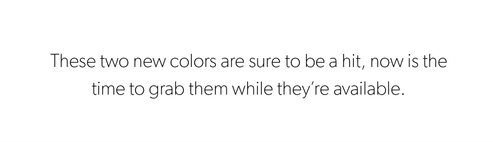 These two new colors are sure to be a hit, so now is the time to grab them while they’re available.